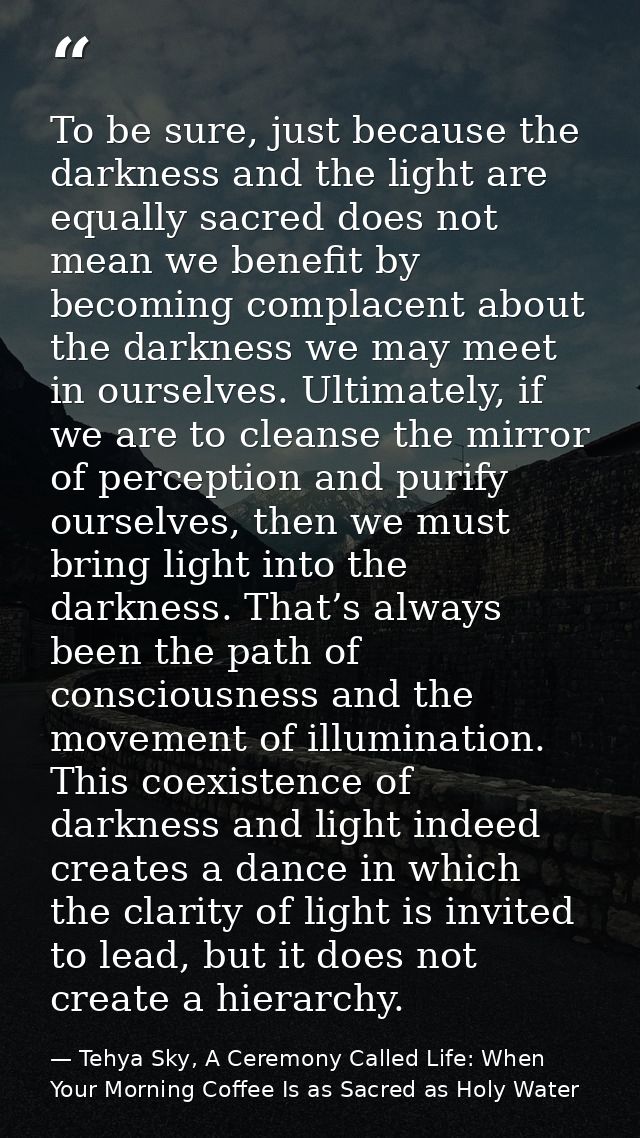 To be sure, just because the darkness and the light are equally sacred does not mean we benefit by becoming complacent a — Tehya Sky, A Ceremony Called Life: When Your Morning Coffee Is as Sacred as Holy Water