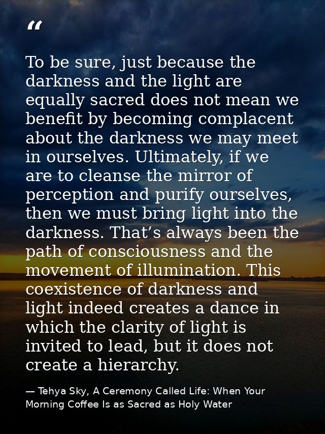 To be sure, just because the darkness and the light are equally sacred does not mean we benefit by becoming complacent a — Tehya Sky, A Ceremony Called Life: When Your Morning Coffee Is as Sacred as Holy Water