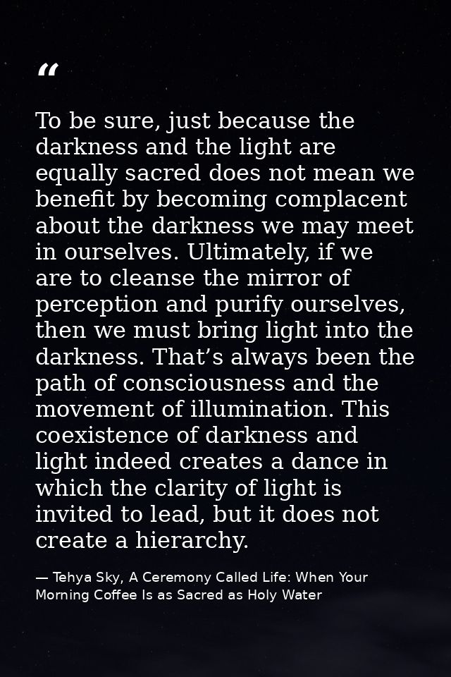 To be sure, just because the darkness and the light are equally sacred does not mean we benefit by becoming complacent a — Tehya Sky, A Ceremony Called Life: When Your Morning Coffee Is as Sacred as Holy Water