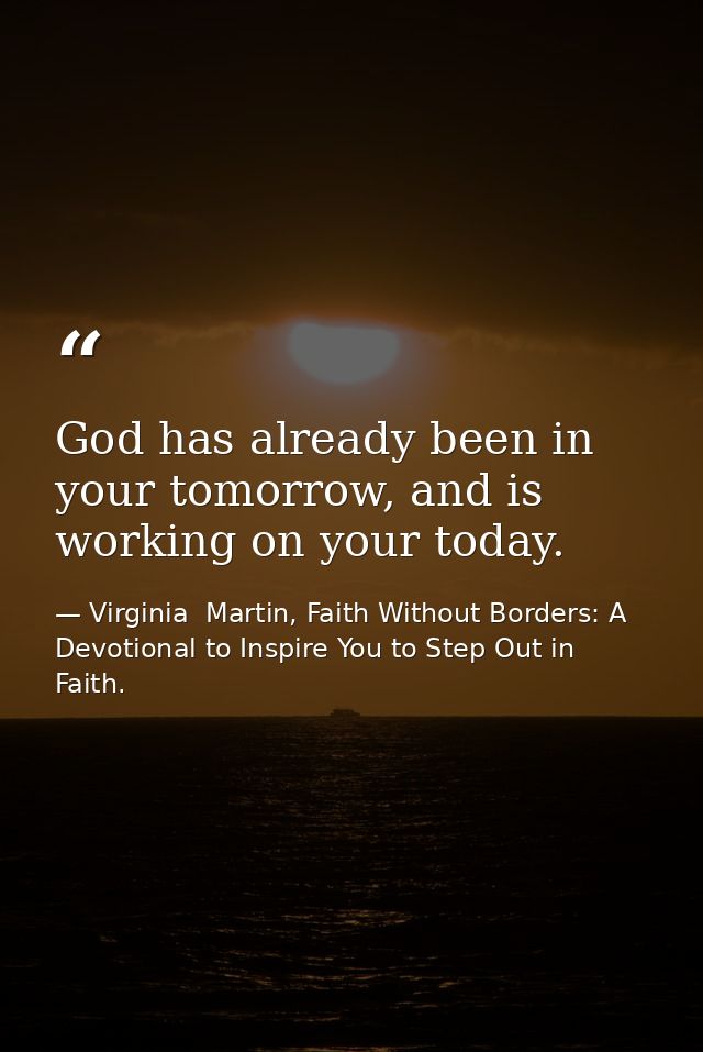 God has already been in your tomorrow, and is working on your today. — Virginia  Martin, Faith Without Borders: A Devotional to Inspire You to Step Out in Faith.