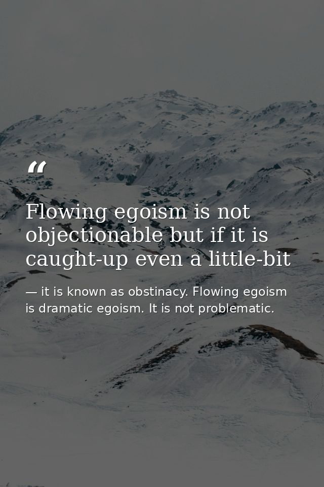 Flowing egoism is not objectionable but if it is caught-up even a little-bit — it is known as obstinacy. Flowing egoism is dramatic egoism. It is not problematic.