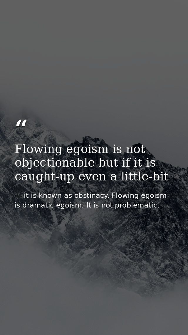 Flowing egoism is not objectionable but if it is caught-up even a little-bit — it is known as obstinacy. Flowing egoism is dramatic egoism. It is not problematic.