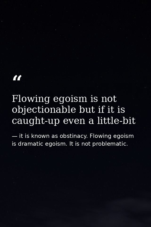 Flowing egoism is not objectionable but if it is caught-up even a little-bit — it is known as obstinacy. Flowing egoism is dramatic egoism. It is not problematic.