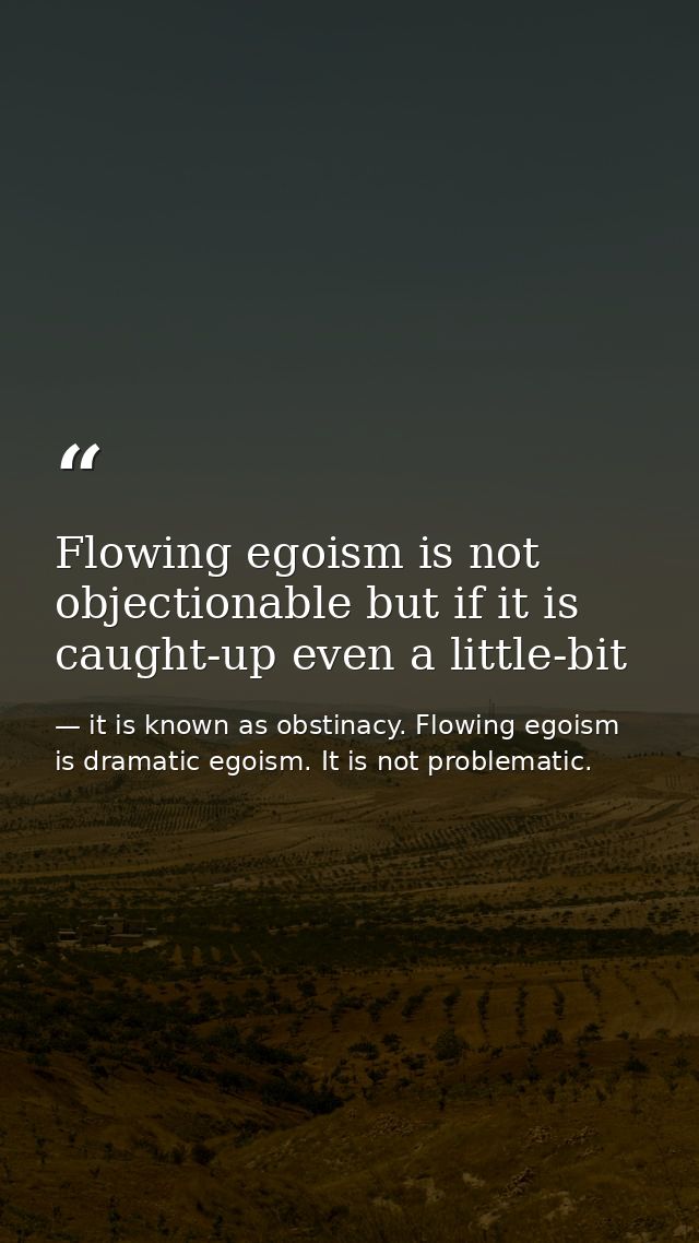 Flowing egoism is not objectionable but if it is caught-up even a little-bit — it is known as obstinacy. Flowing egoism is dramatic egoism. It is not problematic.