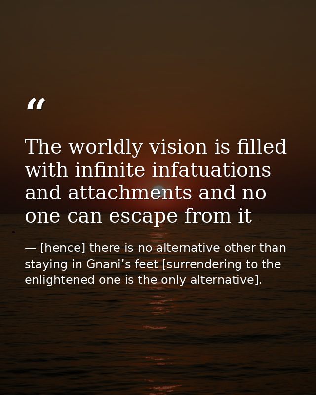 The worldly vision is filled with infinite infatuations and attachments and no one can escape from it — [hence] there is no alternative other than staying in Gnani’s feet [surrendering to the enlightened one is the only alternative].