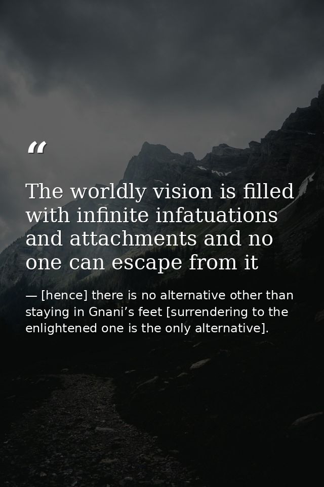 The worldly vision is filled with infinite infatuations and attachments and no one can escape from it — [hence] there is no alternative other than staying in Gnani’s feet [surrendering to the enlightened one is the only alternative].