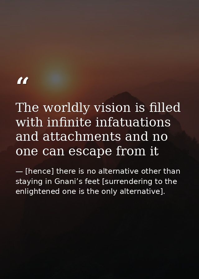The worldly vision is filled with infinite infatuations and attachments and no one can escape from it — [hence] there is no alternative other than staying in Gnani’s feet [surrendering to the enlightened one is the only alternative].