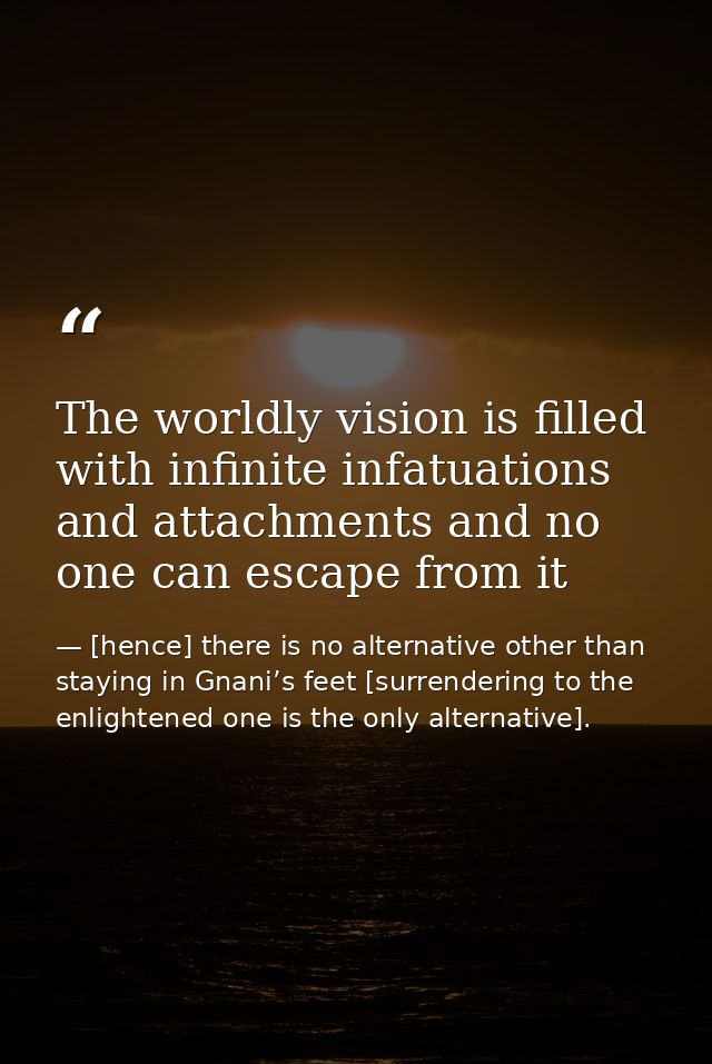 The worldly vision is filled with infinite infatuations and attachments and no one can escape from it — [hence] there is no alternative other than staying in Gnani’s feet [surrendering to the enlightened one is the only alternative].