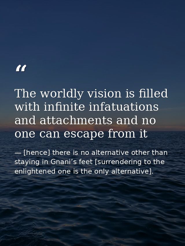 The worldly vision is filled with infinite infatuations and attachments and no one can escape from it — [hence] there is no alternative other than staying in Gnani’s feet [surrendering to the enlightened one is the only alternative].