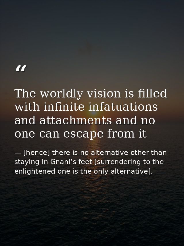 The worldly vision is filled with infinite infatuations and attachments and no one can escape from it — [hence] there is no alternative other than staying in Gnani’s feet [surrendering to the enlightened one is the only alternative].