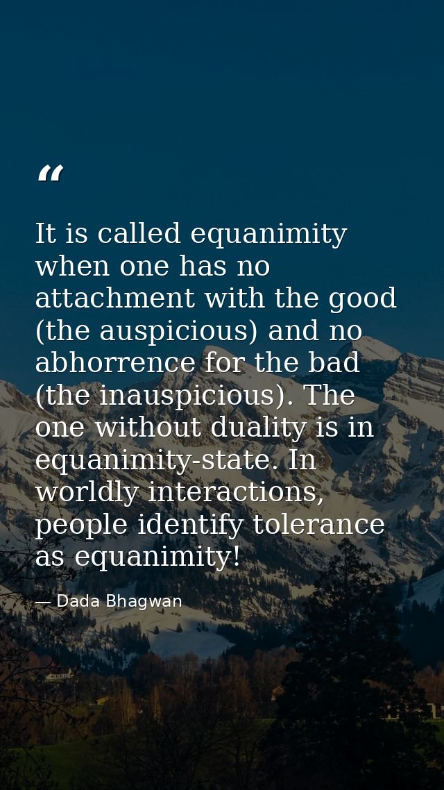 It is called equanimity when one has no attachment with the good (the auspicious) and no abhorrence for the bad (the ina — Dada Bhagwan