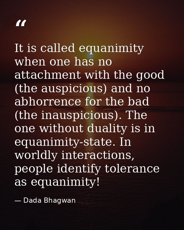 It is called equanimity when one has no attachment with the good (the auspicious) and no abhorrence for the bad (the ina — Dada Bhagwan