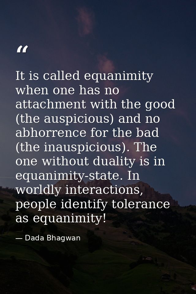 It is called equanimity when one has no attachment with the good (the auspicious) and no abhorrence for the bad (the ina — Dada Bhagwan