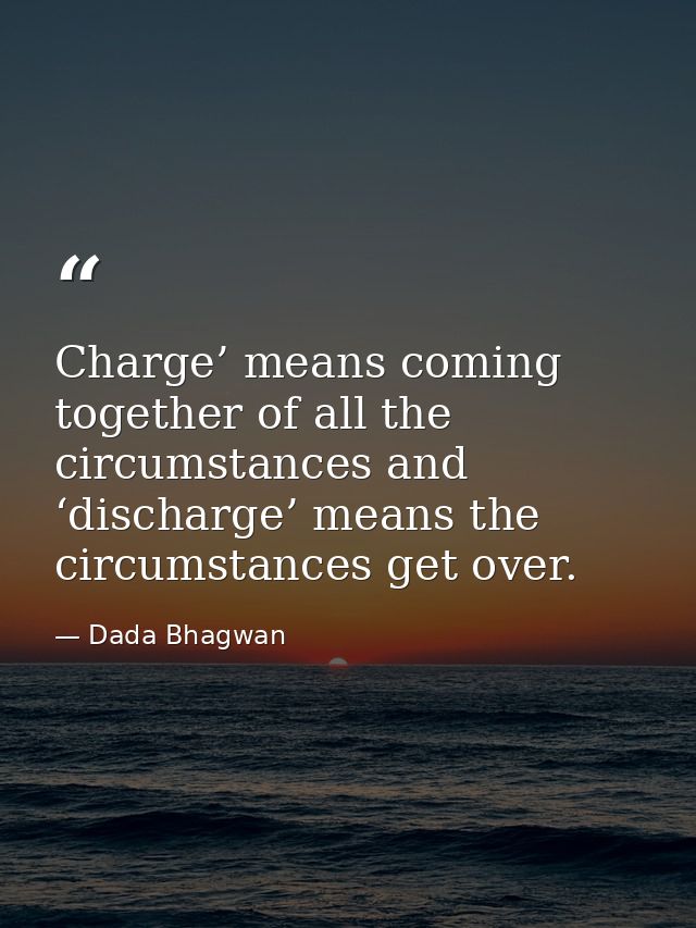 Charge’ means coming together of all the circumstances and ‘discharge’ means the circumstances get over. — Dada Bhagwan