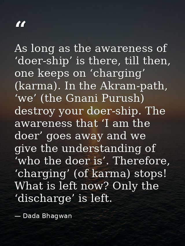 As long as the awareness of ‘doer-ship’ is there, till then, one keeps on ‘charging’ (karma). In the Akram-path, ‘we’ (t — Dada Bhagwan