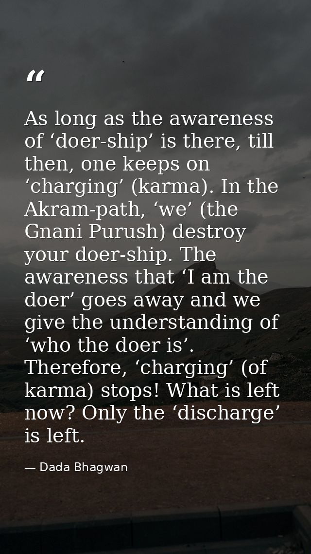 As long as the awareness of ‘doer-ship’ is there, till then, one keeps on ‘charging’ (karma). In the Akram-path, ‘we’ (t — Dada Bhagwan