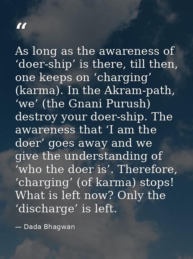 As long as the awareness of ‘doer-ship’ is there, till then, one keeps on ‘charging’ (karma). In the Akram-path, ‘we’ (t — Dada Bhagwan