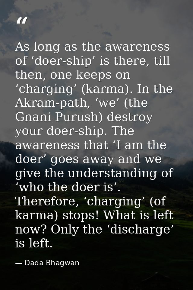 As long as the awareness of ‘doer-ship’ is there, till then, one keeps on ‘charging’ (karma). In the Akram-path, ‘we’ (t — Dada Bhagwan