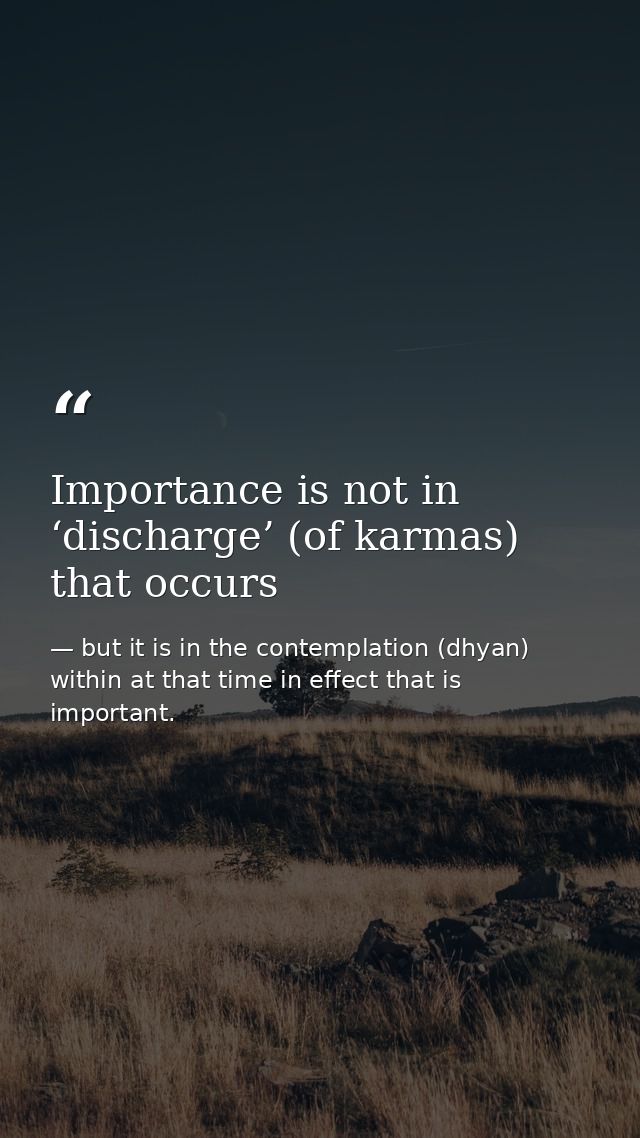 Importance is not in ‘discharge’ (of karmas) that occurs — but it is in the contemplation (dhyan) within at that time in effect that is important.