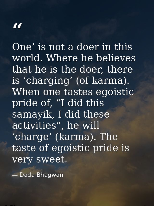 One’ is not a doer in this world. Where he believes that he is the doer, there is ‘charging’ (of karma). When one tastes — Dada Bhagwan