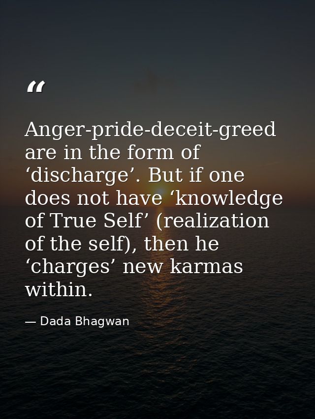 Anger-pride-deceit-greed are in the form of ‘discharge’. But if one does not have ‘knowledge of True Self’ (realization  — Dada Bhagwan