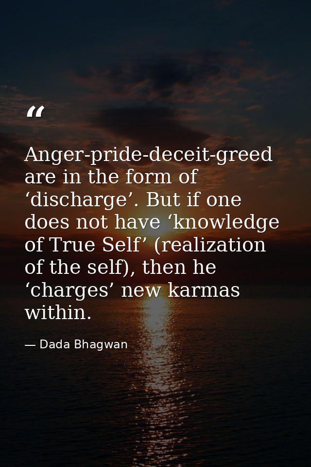Anger-pride-deceit-greed are in the form of ‘discharge’. But if one does not have ‘knowledge of True Self’ (realization  — Dada Bhagwan