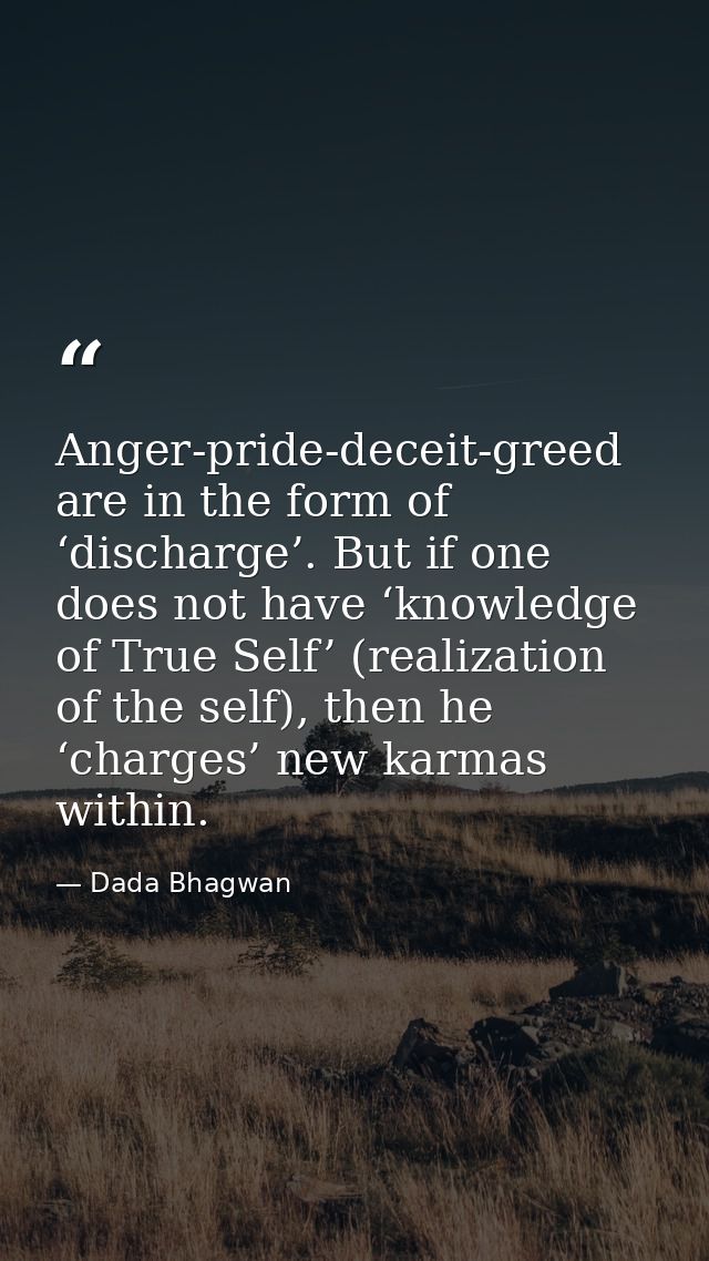 Anger-pride-deceit-greed are in the form of ‘discharge’. But if one does not have ‘knowledge of True Self’ (realization  — Dada Bhagwan