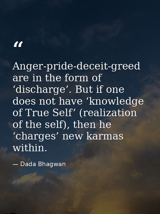 Anger-pride-deceit-greed are in the form of ‘discharge’. But if one does not have ‘knowledge of True Self’ (realization  — Dada Bhagwan