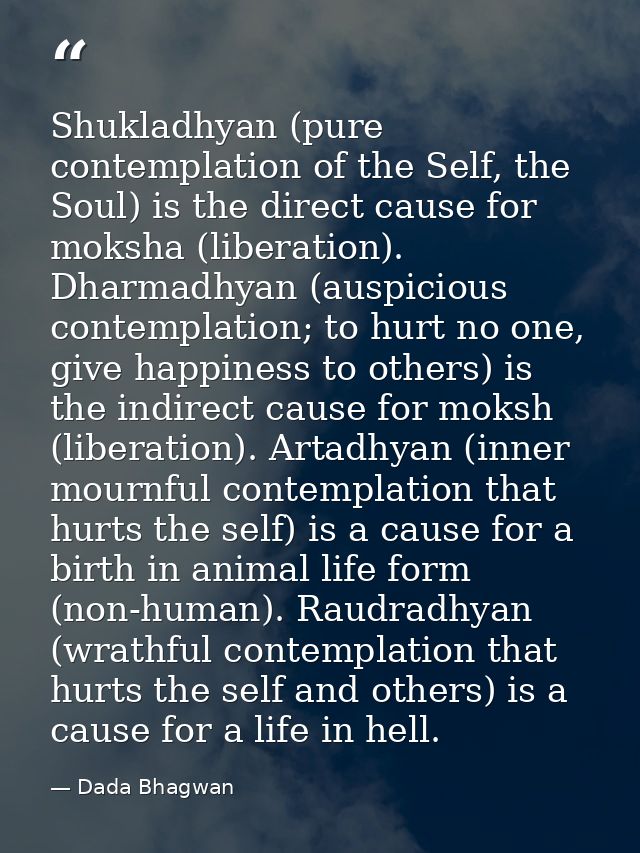 Shukladhyan (pure contemplation of the Self, the Soul) is the direct cause for moksha (liberation). Dharmadhyan (auspici — Dada Bhagwan