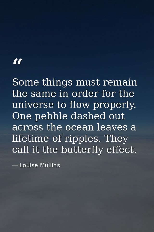 Some things must remain the same in order for the universe to flow properly. One pebble dashed out across the ocean leav — Louise Mullins