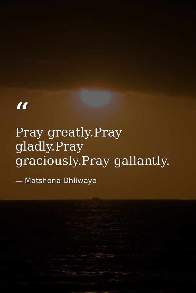 Pray greatly.Pray gladly.Pray graciously.Pray gallantly. — Matshona Dhliwayo
