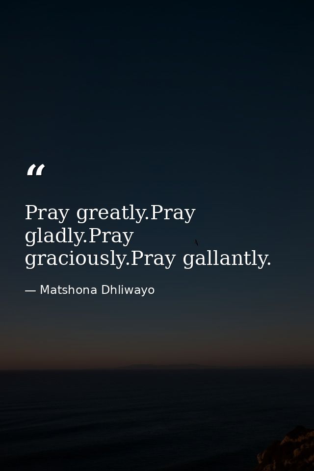 Pray greatly.Pray gladly.Pray graciously.Pray gallantly. — Matshona Dhliwayo