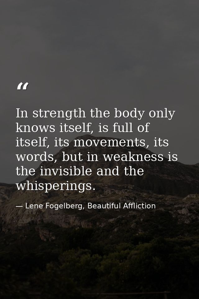 In strength the body only knows itself, is full of itself, its movements, its words, but in weakness is the invisible an — Lene Fogelberg, Beautiful Affliction