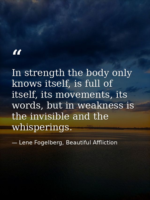 In strength the body only knows itself, is full of itself, its movements, its words, but in weakness is the invisible an — Lene Fogelberg, Beautiful Affliction