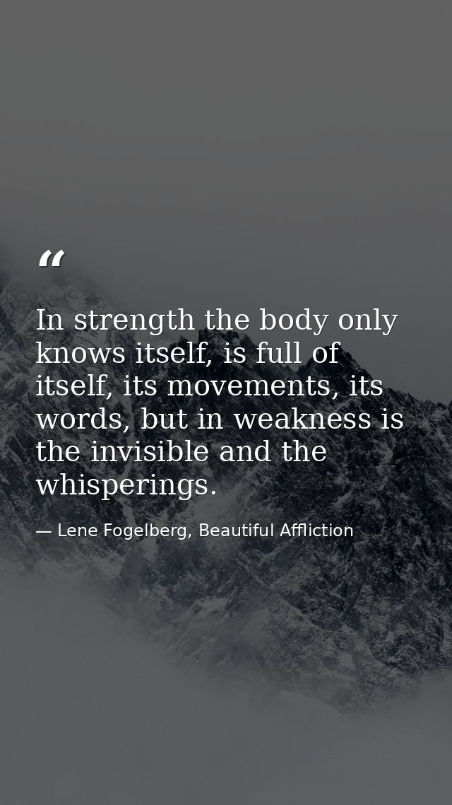 In strength the body only knows itself, is full of itself, its movements, its words, but in weakness is the invisible an — Lene Fogelberg, Beautiful Affliction