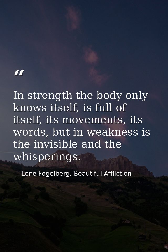 In strength the body only knows itself, is full of itself, its movements, its words, but in weakness is the invisible an — Lene Fogelberg, Beautiful Affliction
