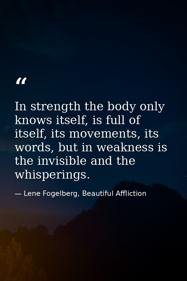 In strength the body only knows itself, is full of itself, its movements, its words, but in weakness is the invisible an — Lene Fogelberg, Beautiful Affliction