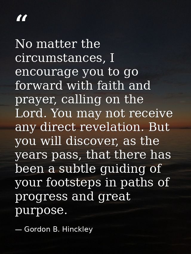 No matter the circumstances, I encourage you to go forward with faith and prayer, calling on the Lord. You may not recei — Gordon B. Hinckley