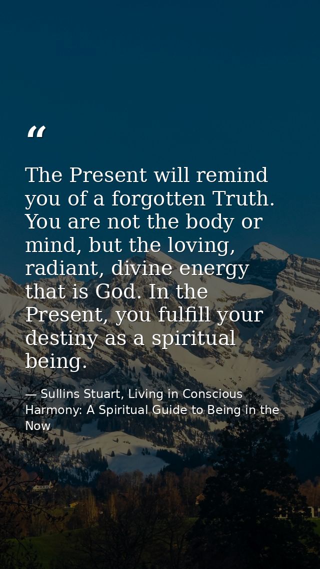 The Present will remind you of a forgotten Truth. You are not the body or mind, but the loving, radiant, divine energy t — Sullins Stuart, Living in Conscious Harmony: A Spiritual Guide to Being in the Now