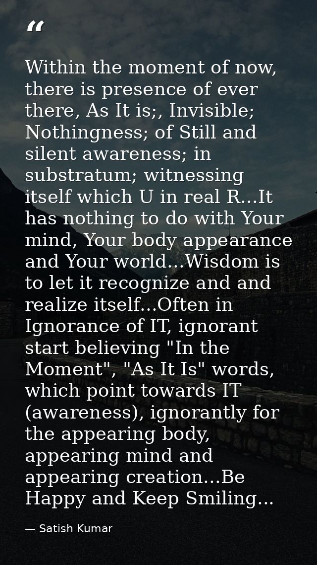 Within the moment of now, there is presence of ever there, As It is;, Invisible; Nothingness; of Still and silent awaren — Satish Kumar