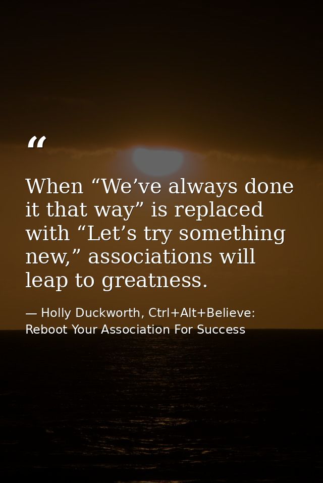 When “We’ve always done it that way” is replaced with “Let’s try something new,” associations will leap to greatness. — Holly Duckworth, Ctrl+Alt+Believe: Reboot Your Association For Success