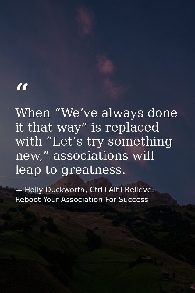 When “We’ve always done it that way” is replaced with “Let’s try something new,” associations will leap to greatness. — Holly Duckworth, Ctrl+Alt+Believe: Reboot Your Association For Success