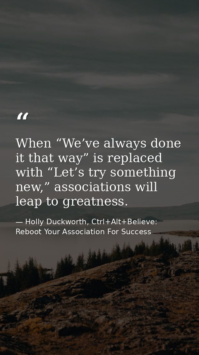 When “We’ve always done it that way” is replaced with “Let’s try something new,” associations will leap to greatness. — Holly Duckworth, Ctrl+Alt+Believe: Reboot Your Association For Success