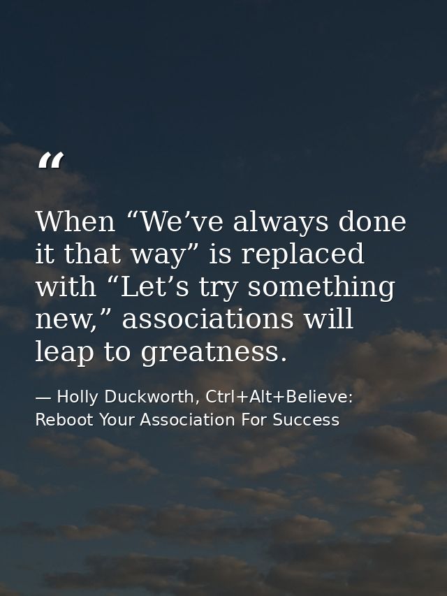 When “We’ve always done it that way” is replaced with “Let’s try something new,” associations will leap to greatness. — Holly Duckworth, Ctrl+Alt+Believe: Reboot Your Association For Success