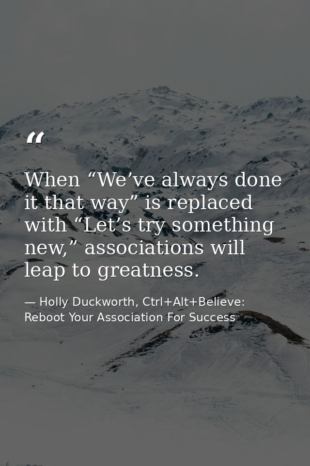 When “We’ve always done it that way” is replaced with “Let’s try something new,” associations will leap to greatness. — Holly Duckworth, Ctrl+Alt+Believe: Reboot Your Association For Success