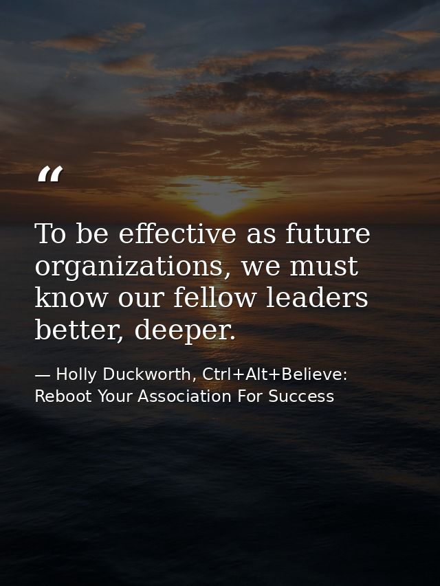 To be effective as future organizations, we must know our fellow leaders better, deeper. — Holly Duckworth, Ctrl+Alt+Believe: Reboot Your Association For Success