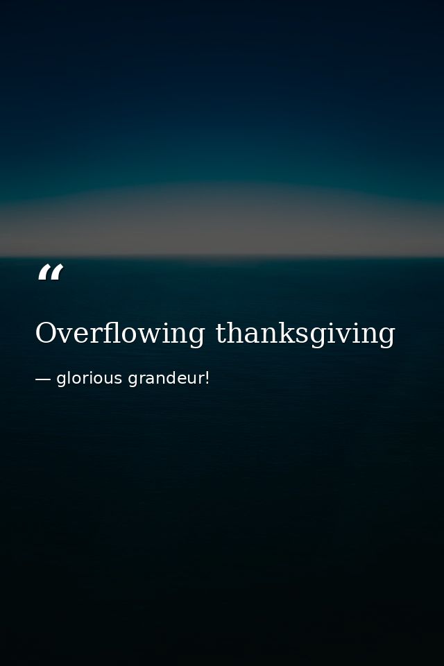 Overflowing thanksgiving — glorious grandeur!
