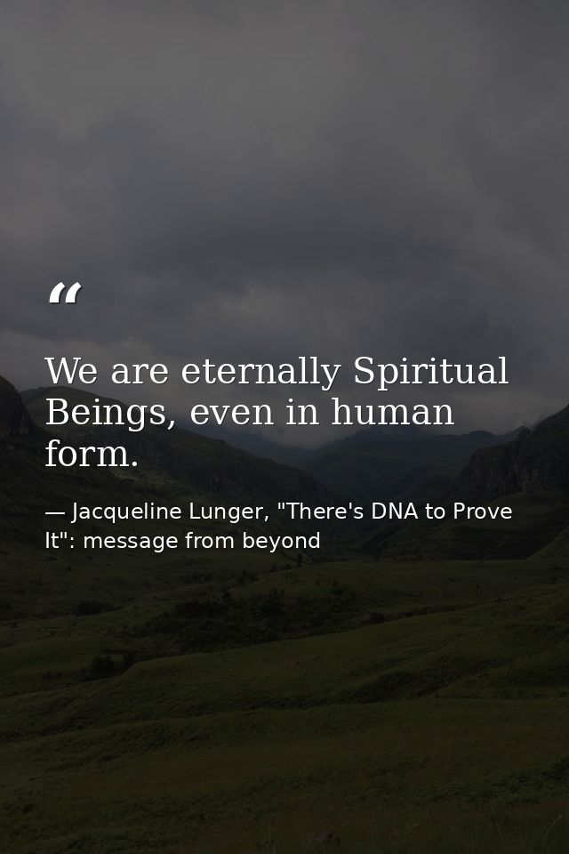 We are eternally Spiritual Beings, even in human form. — Jacqueline Lunger, "There's DNA to Prove It": message from beyond