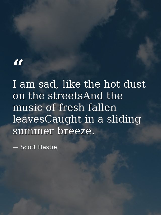 I am sad, like the hot dust on the streetsAnd the music of fresh fallen leavesCaught in a sliding summer breeze. — Scott Hastie