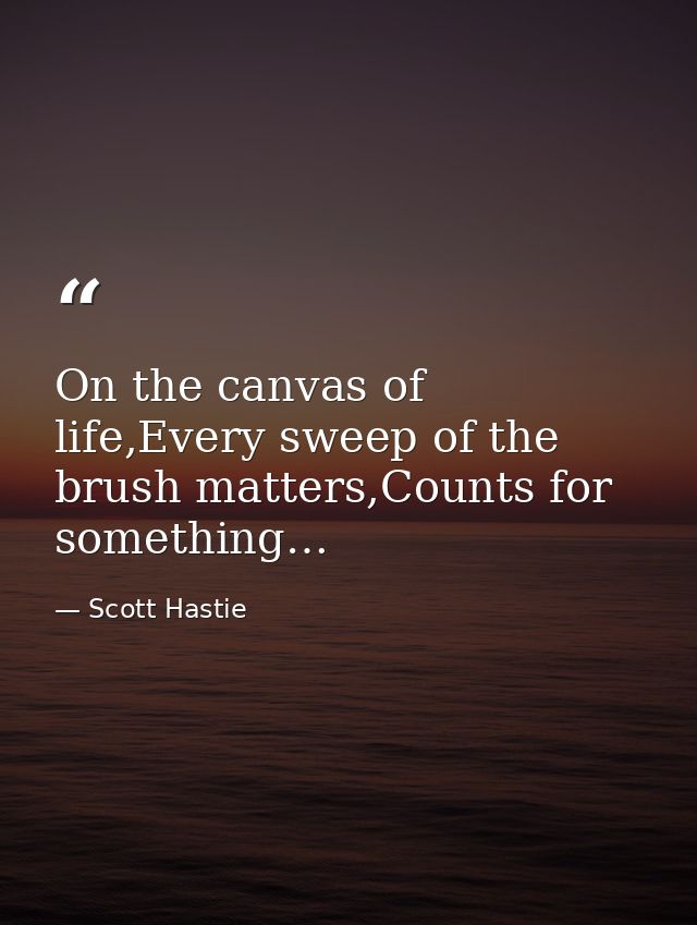 On the canvas of life,Every sweep of the brush matters,Counts for something… — Scott Hastie